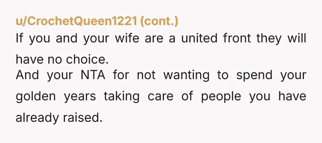 u/Physical_Dance_9606 NTA, you shouldn’t be expected to subsidise two fully grown adults with jobs. Let them come home for a soft landing? Of course, let them sponge off you while...