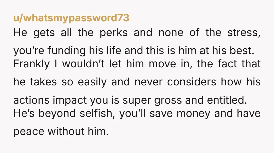 u/whatsmypassword73 He gets all the perks and none of the stress, you’re funding his life and this is him at his best. Frankly I wouldn’t let him move in, the...