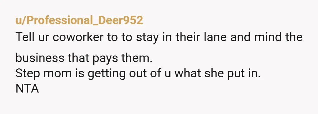 u/Professional_Deer952
Tell ur coworker to to stay in their lane and mind the business that pays them.
Step mom is getting out of u what she put in.
NTA