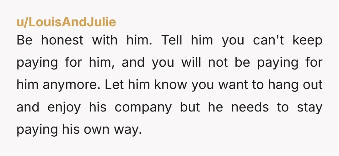u/Agile_Menu_9776 You need to be honest and strong enough to have a talk with friend and tell him you can no longer pay his way. He needs to be told...