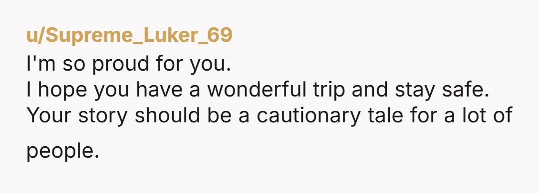 u/Supreme_Luker_69
I'm so proud for you.
I hope you have a wonderful trip and stay safe.
Your story should be a cautionary tale for a lot of people.