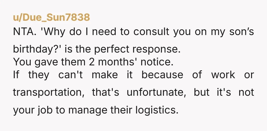 u/Due_Sun7838 NTA. 'Why do I need to consult you on my son’s birthday?' is the perfect response. You gave them 2 months' notice. If they can't make it because of...