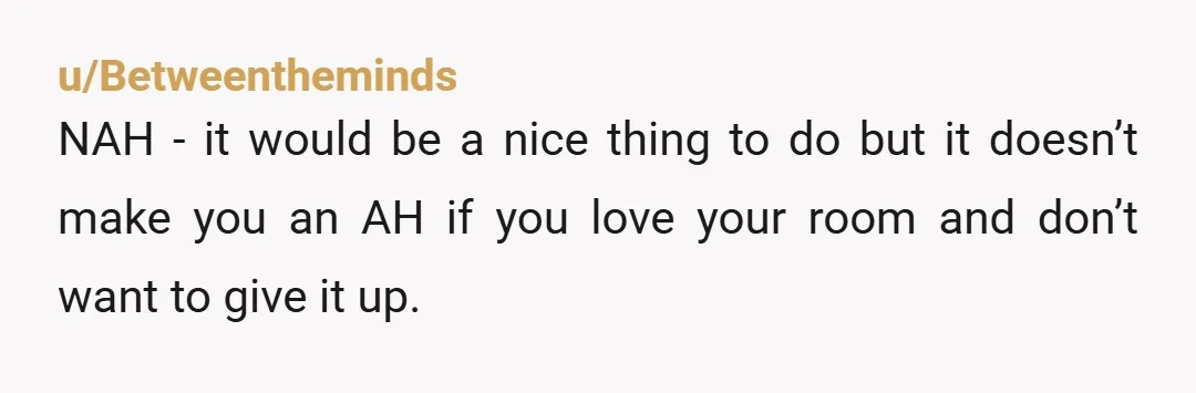 u/NoContribution9322 NTA, don’t switch, why give up a space that makes you feel comfortable for someone else…. You have your own bathroom and will go to sharing with 3 people...