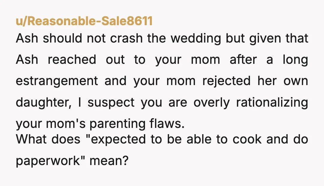 u/Reasonable-Sale8611 Ash should not crash the wedding but given that Ash reached out to your mom after a long estrangement and your mom rejected her own daughter, I suspect you...