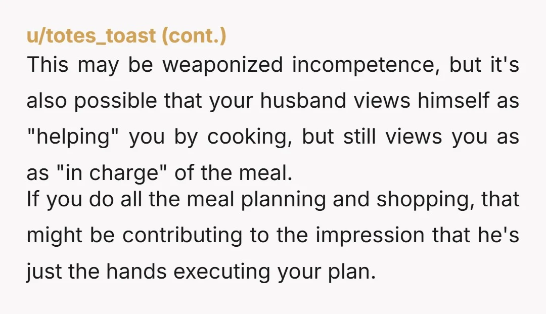 u/hooyah54 My husband was on his own, in the USAF for 15 years before we married, absolutely capable of making 'some' meals, and completely spoiled by his mom and gramma,...