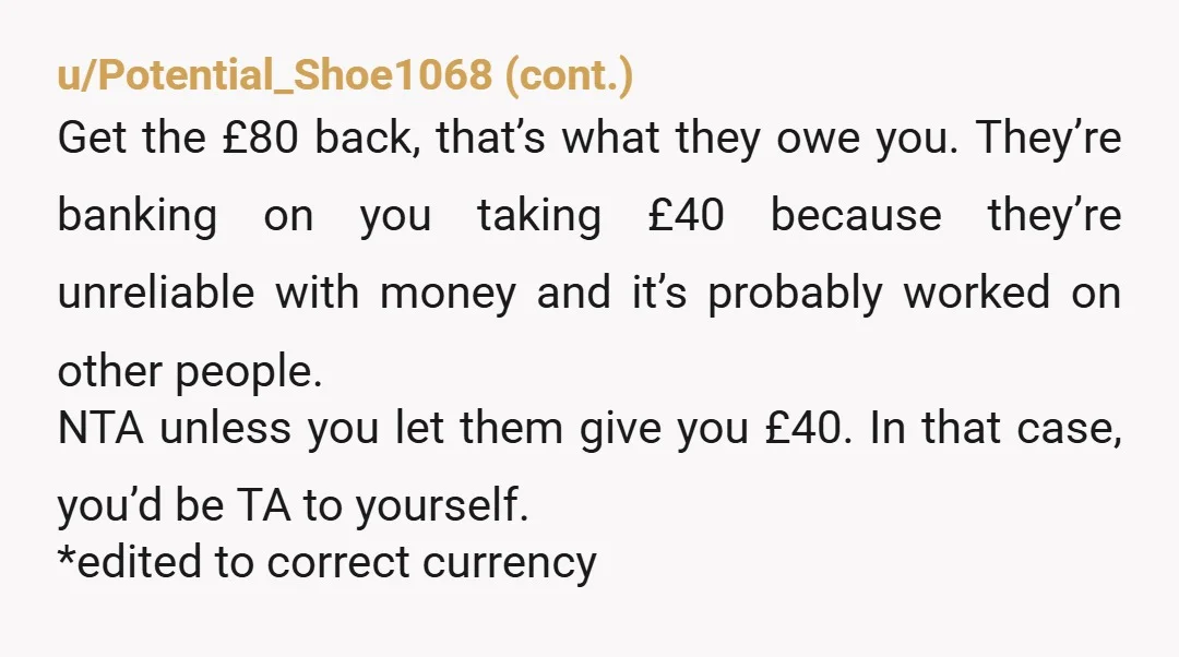 u/Virtual-Tale-2047 NTA. They owe you £80 and you owe yourself to never lend them money again. I would think twice before hanging out with this person again. They aren't a...