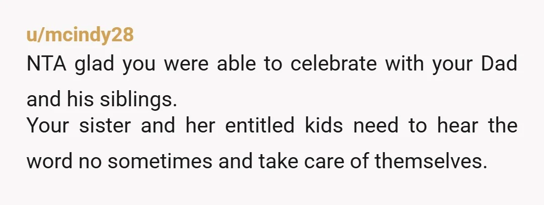 u/mcindy28 NTA glad you were able to celebrate with your Dad and his siblings. Your sister and her entitled kids need to hear the word no sometimes and take care...
