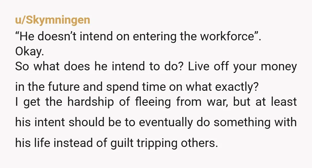 u/Skymningen “He doesn’t intend on entering the workforce”. Okay. So what does he intend to do? Live off your money in the future and spend time on what exactly? I...