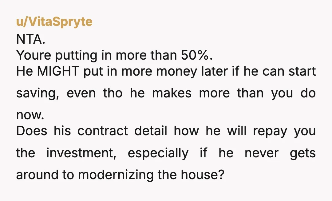 u/VitaSpryte NTA. Youre putting in more than 50%. He MIGHT put in more money later if he can start saving, even tho he makes more than you do now. Does...