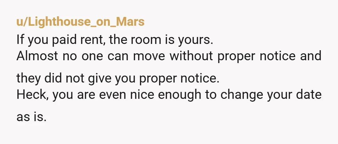 u/Lighthouse_on_Mars If you paid rent, the room is yours. Almost no one can move without proper notice and they did not give you proper notice. Heck, you are even nice...