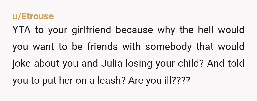 u/Etrouse YTA to your girlfriend because why the hell would you want to be friends with somebody that would joke about you and Julia losing your child? And told you...