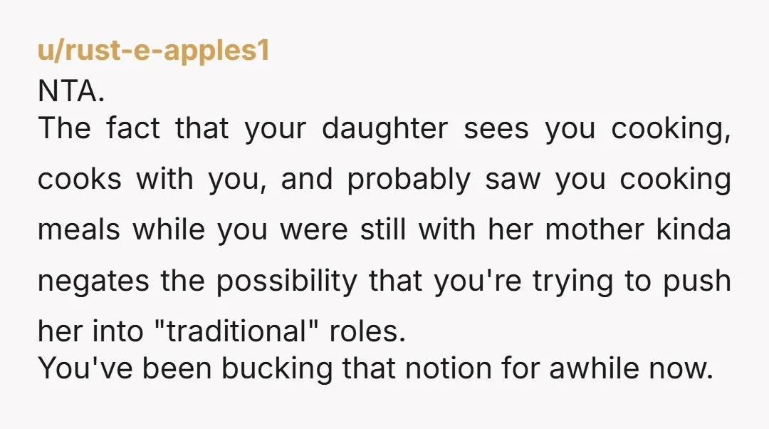 u/rust-e-apples1 NTA. The fact that your daughter sees you cooking, cooks with you, and probably saw you cooking meals while you were still with her mother kinda negates the possibility...