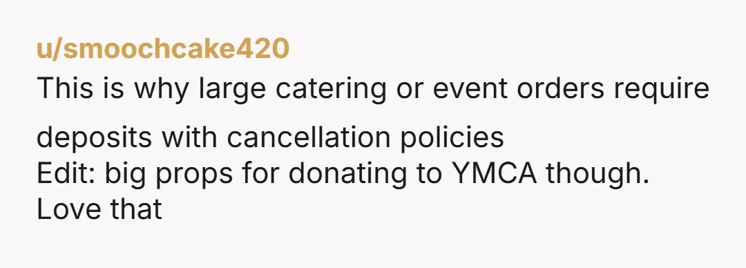 u/smoochcake420 This is why large catering or event orders require deposits with cancellation policies Edit: big props for donating to YMCA though. Love that