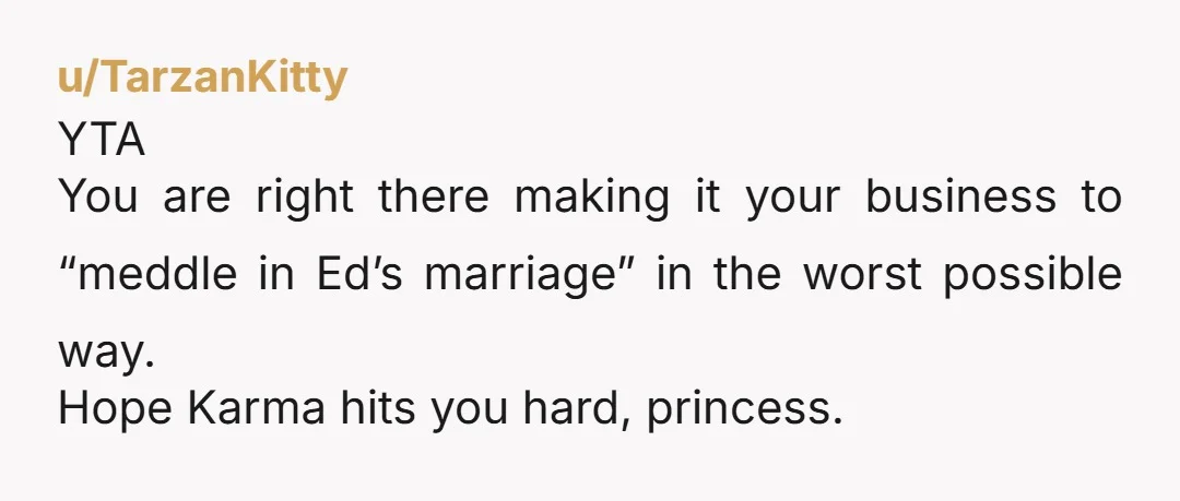 u/TarzanKitty
YTA
You are right there making it your business to “meddle in Ed’s marriage” in the worst possible way.
Hope Karma hits you hard, princess.