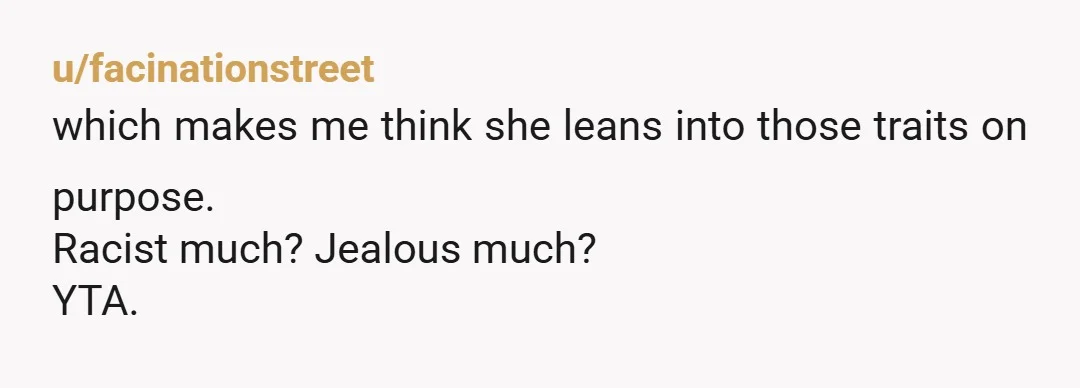 u/facinationstreet
which makes me think she leans into those traits on purpose.
Racist much? Jealous much?
YTA.