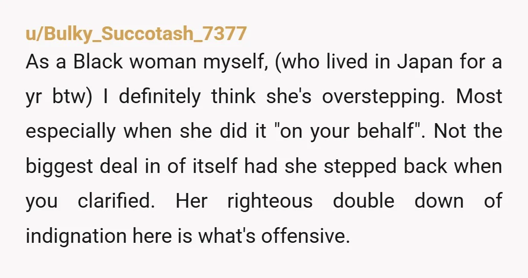 u/caffeinesystem NTA. Whatever her intentions, she shouldn't be speaking over and for members of the actual community she's trying to defend. Especially when they've explicitly told her she's incorrect in...