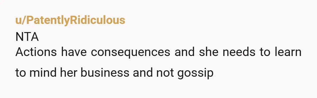 u/PatentlyRidiculous
NTA
Actions have consequences and she needs to learn to mind her business and not gossip