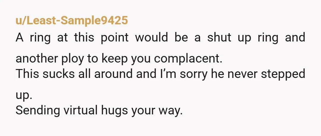 u/BustyBelle78_78_78 Nine years and no ring. Your boyfriend does not like you and does not want marriage. He is using you as a placeholder and a convenience. Evict him and...