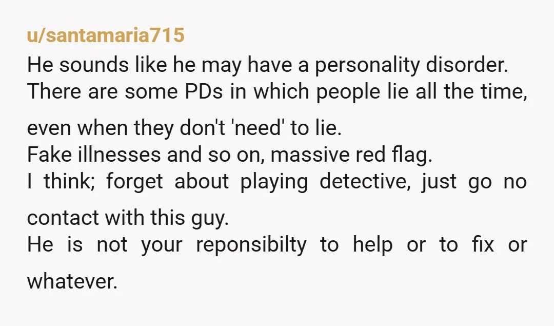 u/santamaria715 He sounds like he may have a personality disorder. There are some PDs in which people lie all the time, even when they don't 'need' to lie. Fake illnesses...