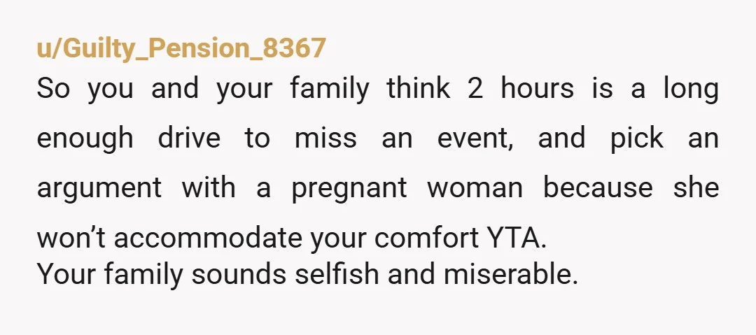 u/Hey_HaveAGreatDay YTA why should they be working to accommodate you? You caused an argument with your brother and his pregnant wife because you don’t want to drive two hours? You...