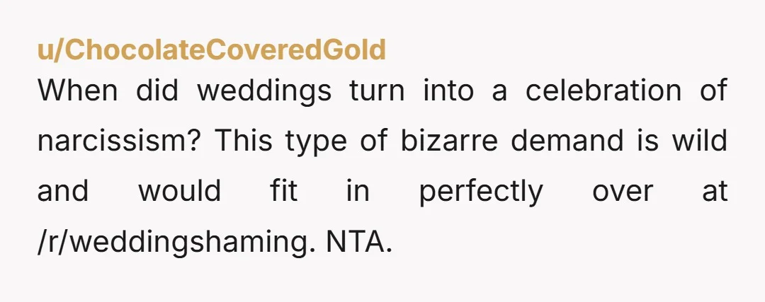 u/ChocolateCoveredGold
When did weddings turn into a celebration of narcissism? This type of bizarre demand is wild and would fit in perfectly over at /r/weddingshaming. NTA.