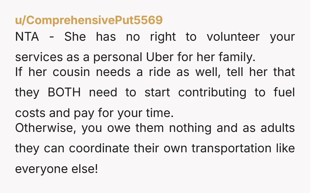 u/ComprehensivePut5569 NTA - She has no right to volunteer your services as a personal Uber for her family. If her cousin needs a ride as well, tell her that they...