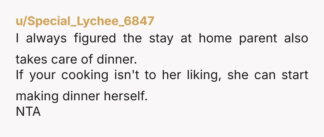 u/CellarDoor238 Your wife does not seem to be acting reasonably. She is getting a home-cooked meal every day regardless if it’s cooked in her actual house or not. If she...