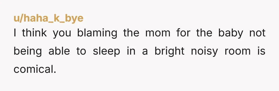 u/haha_k_bye
I think you blaming the mom for the baby not being able to sleep in a bright noisy room is comical.