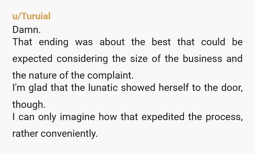 u/Turuial Damn. That ending was about the best that could be expected considering the size of the business and the nature of the complaint. I'm glad that the lunatic showed...