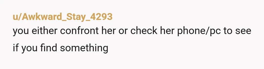 u/Cthuhludawn666
Honestly mate, I would try to have a calm conversation with her about it.
Don't be accusing, just tell her about the message, see how she responds.