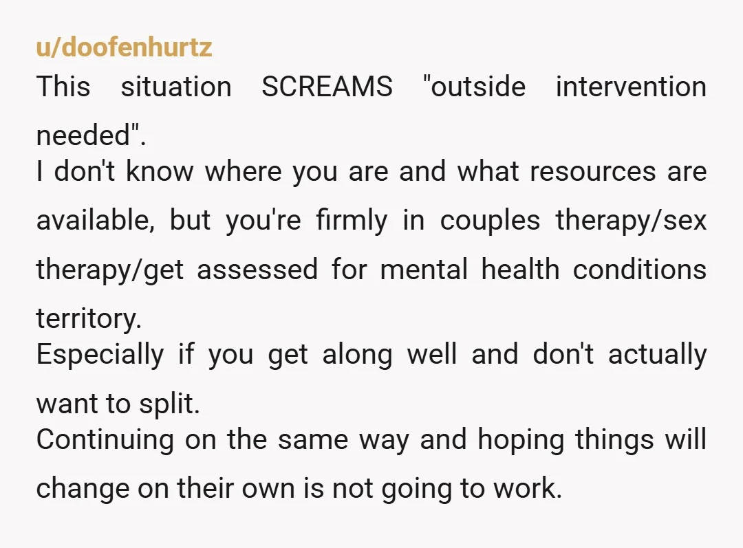 u/doofenhurtz This situation SCREAMS "outside intervention needed". I don't know where you are and what resources are available, but you're firmly in couples therapy/sex therapy/get assessed for mental health conditions...