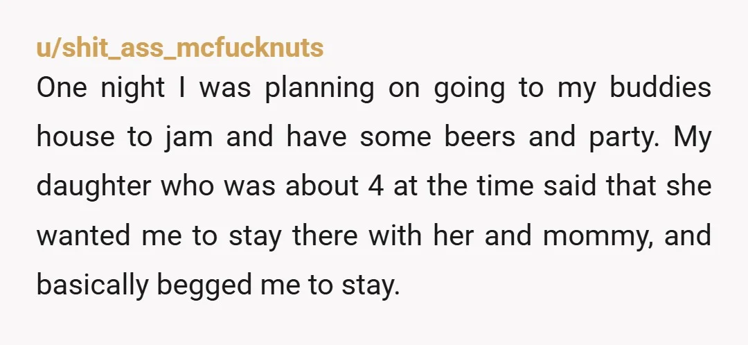 u/shit_ass_mcfucknuts One night I was planning on going to my buddies house to jam and have some beers and party. My daughter who was about 4 at the time said...