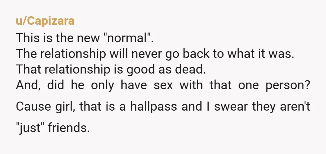 u/Capizara This is the new "normal". The relationship will never go back to what it was. That relationship is good as dead. And, did he only have sex with that...