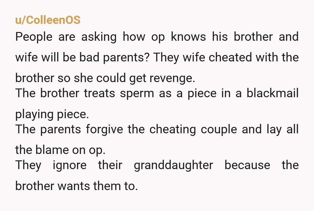 u/ColleenOS People are asking how op knows his brother and wife will be bad parents? They wife cheated with the brother so she could get revenge. The brother treats sperm...