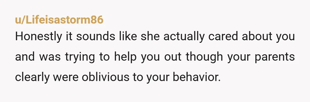 u/Lifeisastorm86
Honestly it sounds like she actually cared about you and was trying to help you out though your parents clearly were oblivious to your behavior.