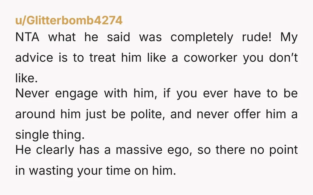 u/Glitterbomb4274 NTA what he said was completely rude! My advice is to treat him like a coworker you don’t like. Never engage with him, if you ever have to be...