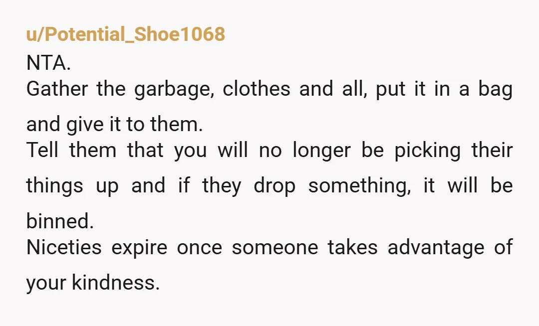 u/SparklesIB I would bag the items and leave them outside your door. Tell them once that this is what you'll do, and if the items haven't been collected by trash...