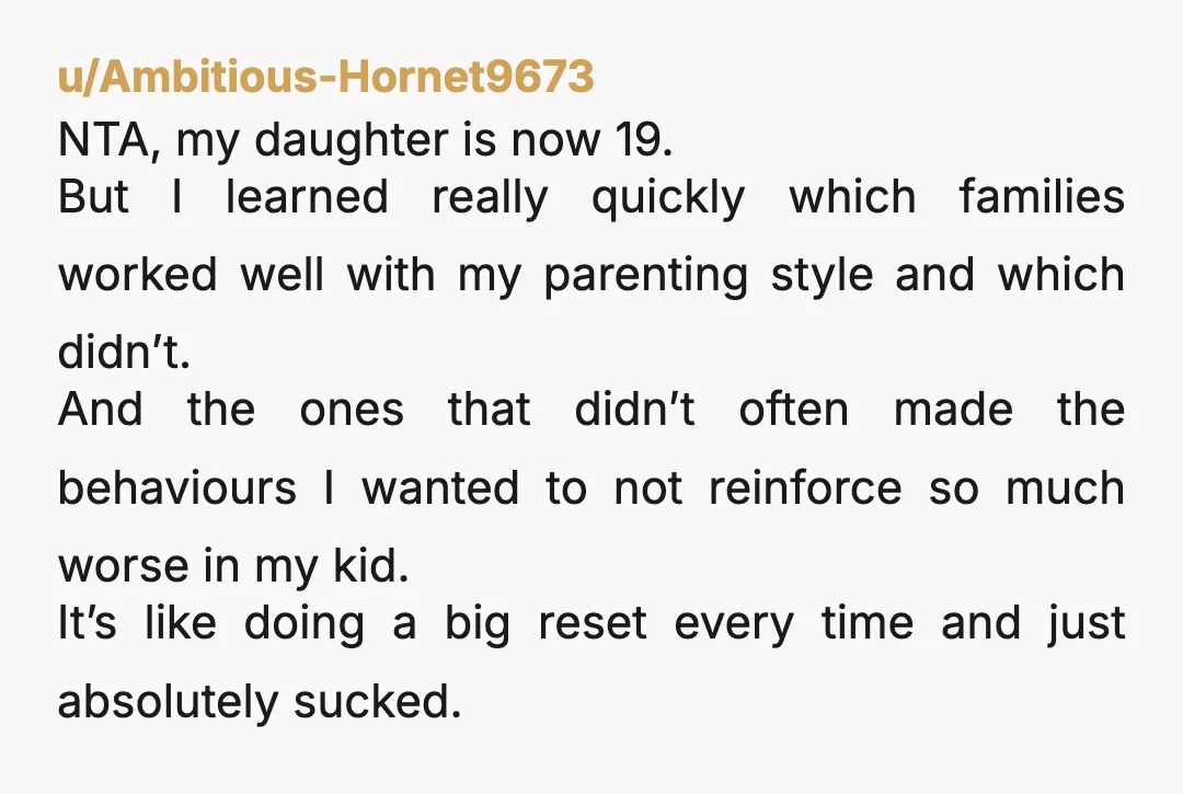 u/Ambitious-Hornet9673 NTA, my daughter is now 19. But I learned really quickly which families worked well with my parenting style and which didn’t. And the ones that didn’t often made...