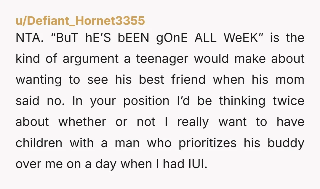 u/Defiant_Hornet3355 NTA. “BuT hE’S bEEN gOnE ALL WeEK” is the kind of argument a teenager would make about wanting to see his best friend when his mom said no. In...