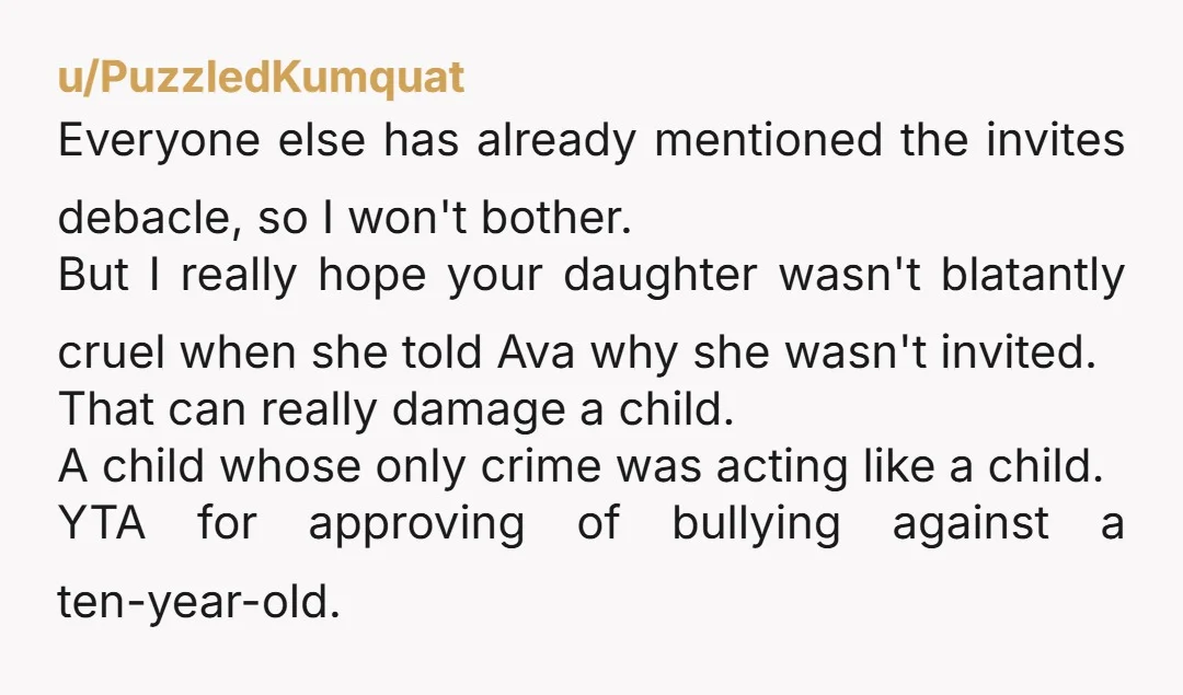 u/No_Froyo_7980 YTA. Not because you don't like this kid. Not because you are defending your child's reasons not to invite her. You are an AH for having no empathy for...