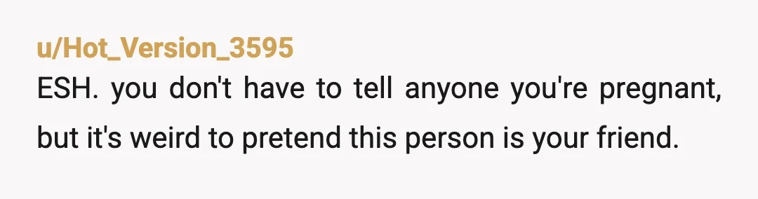 u/Hot_Version_3595
ESH. you don't have to tell anyone you're pregnant, but it's weird to pretend this person is your friend.