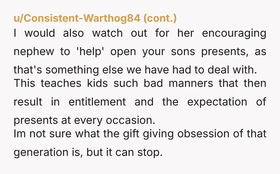 u/Wewagirl If you son's birthday is a weekafter your nephew's, I'd be asking if my son could open his gifts at the nephew's party. Turn about is fair play!