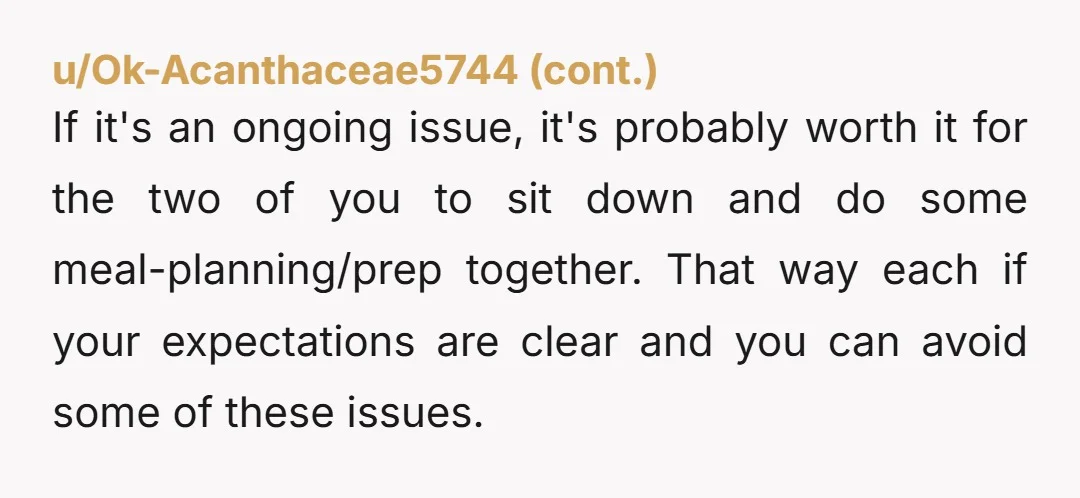 u/Decent_Finding_9034 You should probably have a discussion now around taking turns around shared food preparation. He’s already said “sometimes I don’t want to prepare food” and if that continues with...