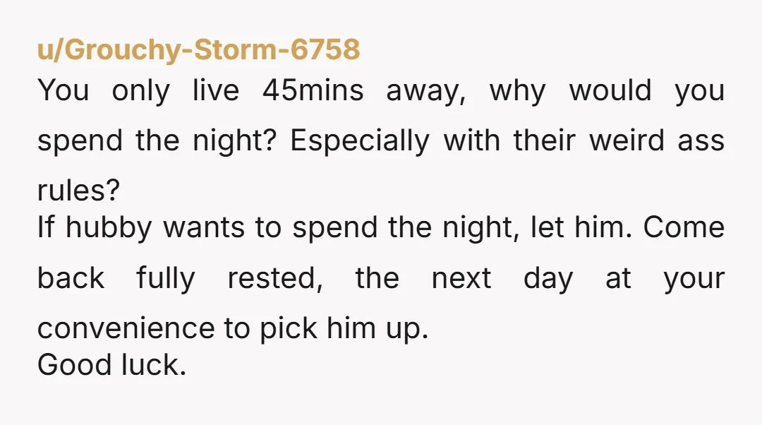 u/Grouchy-Storm-6758 You only live 45mins away, why would you spend the night? Especially with their weird ass rules? If hubby wants to spend the night, let him. Come back fully...