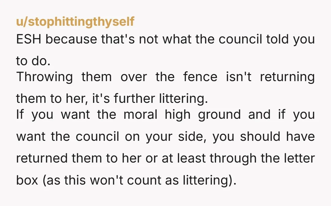 u/stophittingthyself ESH because that's not what the council told you to do. Throwing them over the fence isn't returning them to her, it's further littering. If you want the moral...