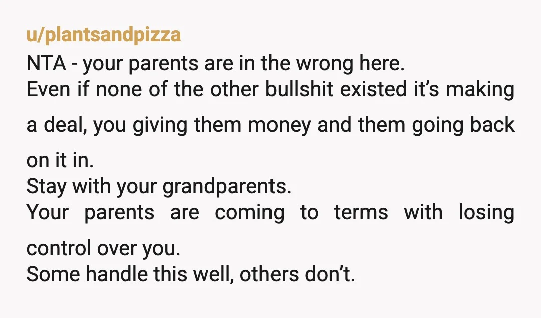 u/plantsandpizza NTA - your parents are in the wrong here. Even if none of the other bullshit existed it’s making a deal, you giving them money and them going back...