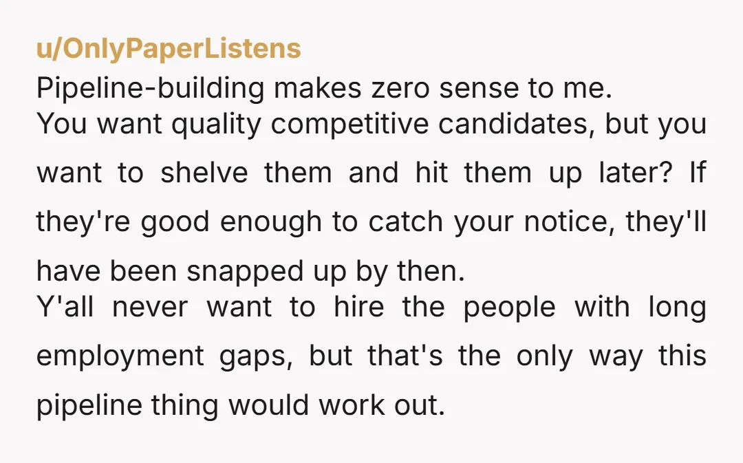 u/OnlyPaperListens Pipeline-building makes zero sense to me. You want quality competitive candidates, but you want to shelve them and hit them up later? If they're good enough to catch your...