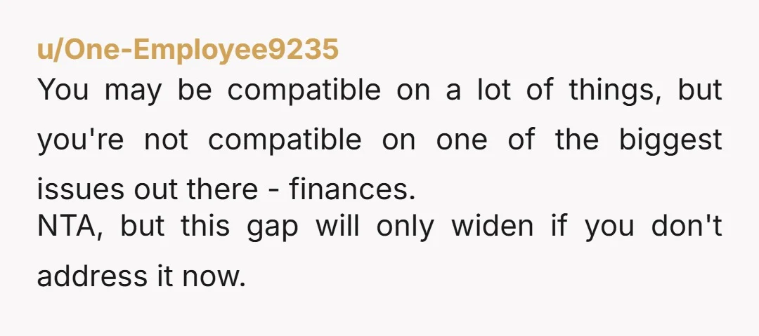 u/One-Employee9235 You may be compatible on a lot of things, but you're not compatible on one of the biggest issues out there - finances. NTA, but this gap will only...
