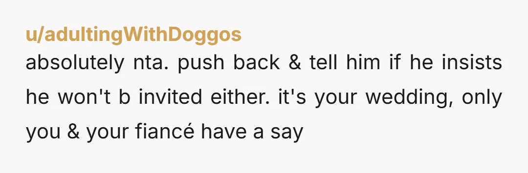u/Successful_Dig_6142 Don't do it. He says he has a reason and is very likely going to sabotage your wedding with some sort of announcement or attention seeking move. Also NTA.