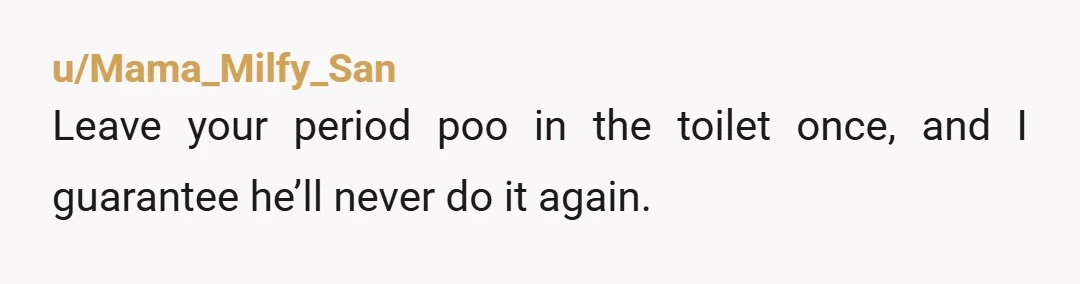 u/Mama_Milfy_San Leave your period poo in the toilet once, and I guarantee he’ll never do it again.